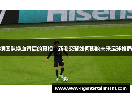 德国队换血背后的真相：新老交替如何影响未来足球格局