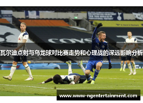 瓦尔迪点射与乌龙球对比赛走势和心理战的深远影响分析