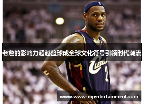 老詹的影响力超越篮球成全球文化符号引领时代潮流