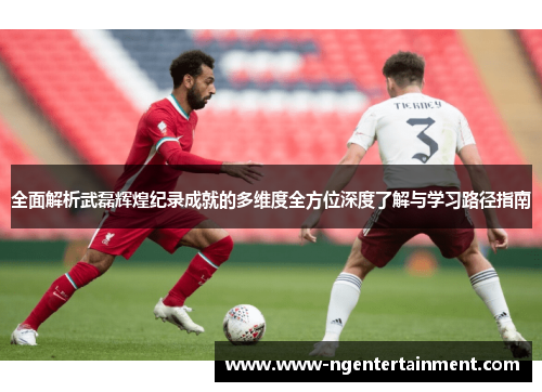 全面解析武磊辉煌纪录成就的多维度全方位深度了解与学习路径指南