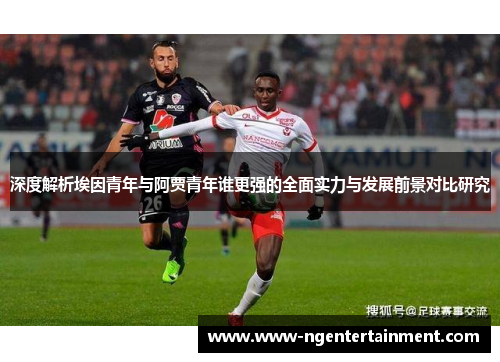 深度解析埃因青年与阿贾青年谁更强的全面实力与发展前景对比研究
