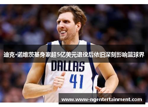 迪克·诺维茨基身家超5亿美元退役后依旧深刻影响篮球界