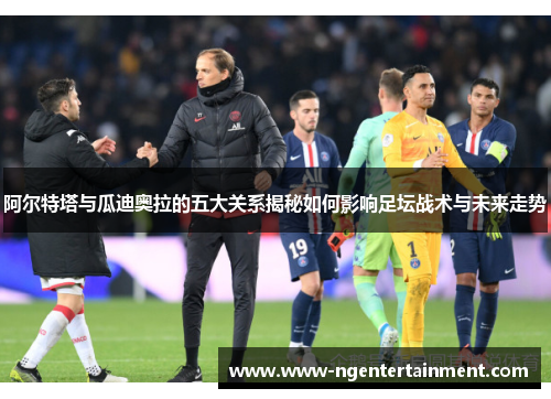 阿尔特塔与瓜迪奥拉的五大关系揭秘如何影响足坛战术与未来走势