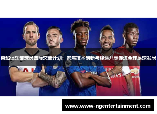 英超俱乐部球员国际交流计划：聚焦技术创新与经验共享促进全球足球发展
