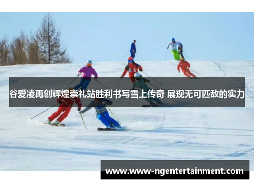 谷爱凌再创辉煌崇礼站胜利书写雪上传奇 展现无可匹敌的实力