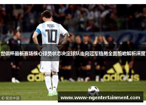 世俱杯最新赛场核心球员状态决定球队走向冠军格局全面前瞻解析深度