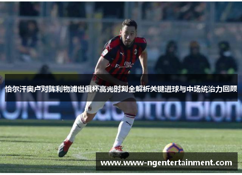 恰尔汗奥卢对阵利物浦世俱杯高光时刻全解析关键进球与中场统治力回顾