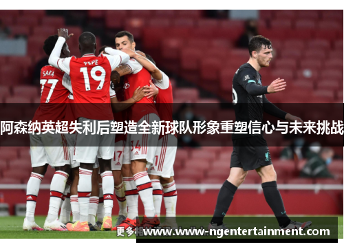 阿森纳英超失利后塑造全新球队形象重塑信心与未来挑战