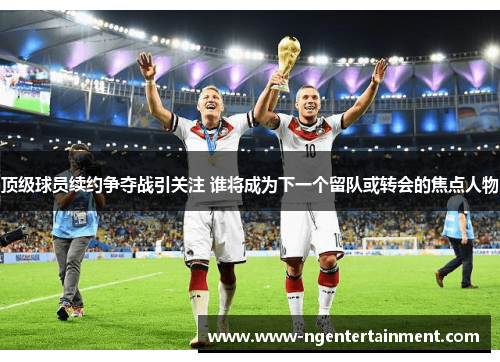 顶级球员续约争夺战引关注 谁将成为下一个留队或转会的焦点人物